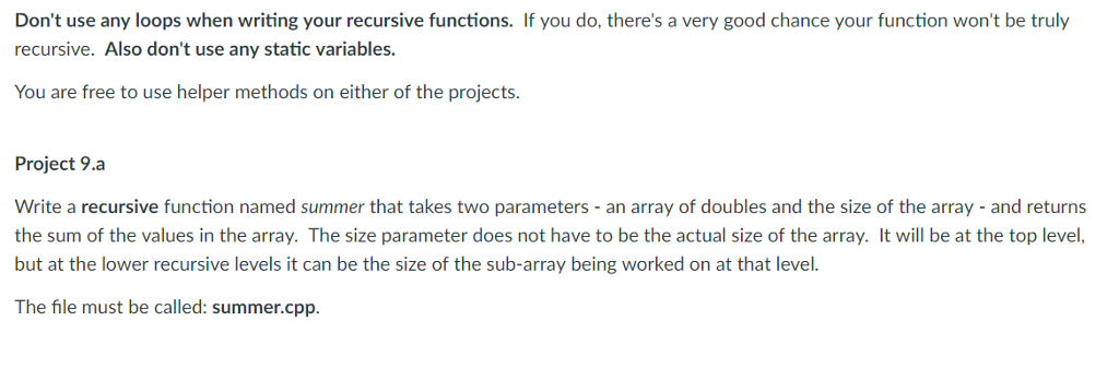 Dont use any loops when writing your recursive functions. If you do, theres a very good chance your function wont be truly recursive. Also dont use any static variables. You are free to use helper methods on either of the projects. Project 9.a Write a recursive function named summer that takes two parameters - an array of doubles and the size of the array - and returns the sum of the values in the array. The size parameter does not have to be the actual size of the array. It will be at the top level, but at the lower recursive levels it can be the size of the sub-array being worked on at that level. The file must be called: summer.cpp