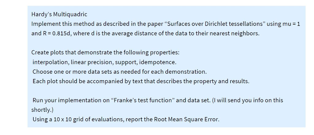 Hardys Multiquadric Implement this method as described in the paper Surfaces over Dirichlet tessellations using mu = 1 and R 0.815d, where d is the average distance of the data to their nearest neighbors. te the following properties: interpolation, linear precision, support, idempotence Choose one or more data sets as needed for each demonstration. Each plot should be accompanied by text that describes the property and results. Run your implementation on Frankes test function and data set. (I will send you info on this shortly.) Using a 10 x 10 grid of evaluations, report the Root Mean Square Error.