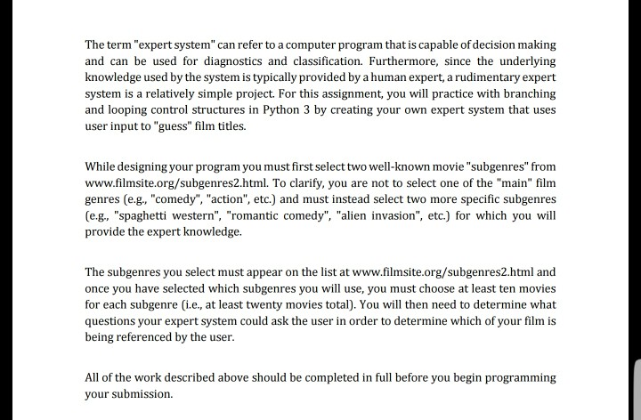 The term expert system can refer to a computer program that is capable of decision making and can be used for diagnostics and classification. Furthermore, since the underlying knowledge used by the system is typically provided by a human expert, a rudimentary expert system is a relatively simple project. For this assignment, you will practice with branching and looping control structures in Python 3 by creating your own expert system that uses user input to guess film titles. While designing your program you must first select two well-known movie subgenres from www.filmsite.org/subgenres2.html. To clarify, you are not 

<div class=