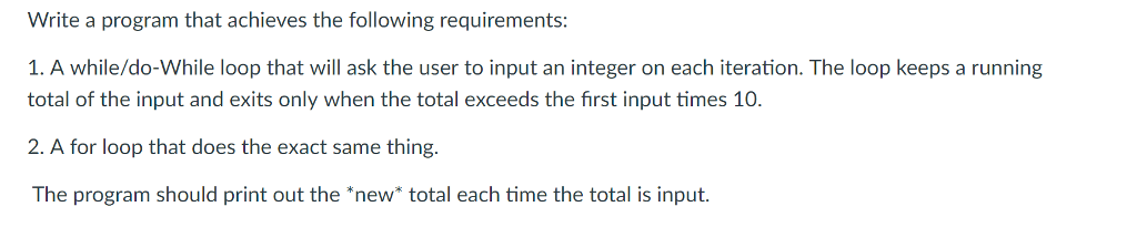 Write a program that achieves the following requirements 1. A while/do-While loop that will ask the user to input an integer on each iteration. The loop keeps a running total of the input and exits only when the total exceeds the first input times 10. 2. A for loop that does the exact same thing The program should print out the new total each time the total is input.