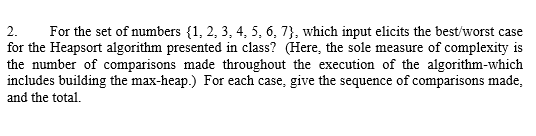 2. For the set of numbers {1, 2, 3, 4, 5, 6, 73, which input elicits the best/worst case for the Heapsort algorithm presented in class? (Here, the sole measure of complexity is the number of comparisons made throughout the execution of the algorithm-which includes building the max-heap.) For each case, give the sequence of comparisons made, and the total.