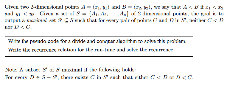 Given two 2-dimensional points A = ?xi,n) and B = ?T2,y), we say that A < B if ? < z2 and y??U2. Given a set of S-A1, A2, , An} of 2-dimensional points, the goal is to output a marimal set SCSsuch that for every pair of points C and D in S, neither C< D nor D < C. Write the pseudo code for a divide and conquer algorithm to solve this problem. Write the recurrence relation for the run-time and solve the recurrence Note: A subset S of S maximal if the following holds: For every DES-S, there exists C in S such that cither C < D or D<C.