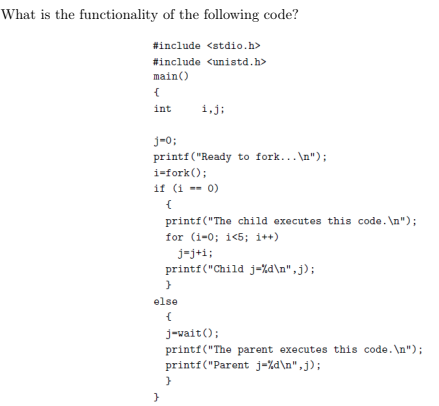 What is the functionality of the following code? #include #include mainO <stdio.h> <unistd.h> int i,j; j-0: printf (Ready to fork.n) i-fork; if 0) this code.n); printf The child executes for (i-0; i?5; i++) printf(Child j-dn.j); else j-vaito printf(The parent executes this code. Ln printf (Parent j-dn,j);