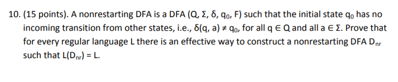 10. (15 points). A nonrestarting DFA is a DFA (Q, Σ δ, q0, F) such that the initial state qo has no incoming transition from other states, i.e., δ(q, a)-Go for all q for every regular language L thereis such that L(Dr L Q and all a Σ Prove that an effective way to construct a nonrestarting DFA Dnr