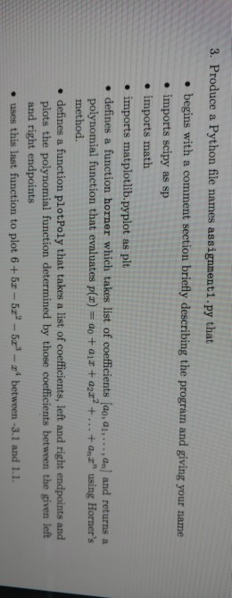 3. Produce a Python file names assignment1.py that . begins with a comment section briefly describing the program and giving your name . imports scipy as sp . imports math . imports matplotlib.pyplot as plt . defines a function horner which takes list of coefficients (ao, ai,..., an] and returns a polynomial function that evaluates p(z) = ao + air + a2z? + + anz using Horners method. . defines a function plotPoly that takes a list of coefficients, left and right endpoints and plots the polynomial function determined by those coefficients between the given left and right endpoints . uses this last function to plot 6 + 5z-5エ2-5r-r between-3.1 and 1.1.