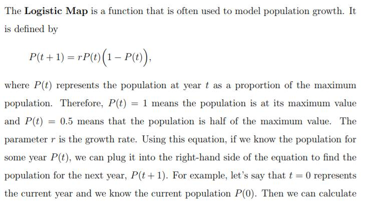 The Logistic Map is a function that is often used to model population growth. It is defined by Pit + 1) = rP(t)(1-P(t)) where P(t) represents the population at year t as a proportion of the maximum population. Therefore, P(t) = 1 means the population is at its maximum value and P(t) = 0.5 means that the population is half of the maximum value. The parameter r is the growth rate. Using this equation, if we know the population for some year Pit), we can plug it into the right-hand side of the equation to find the population for the next year, P(t+1). For example, lets say that t 0 represents the current year and we know the current population P(0). Then we can calculate