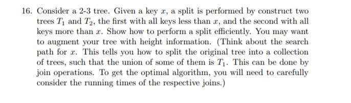 16. Consider a 2-3 tree. Given a key r, a split is performed by construct two trees Ti and T2, the first with all keys less than r, and the second with all keys more than x. Show how to perform a split efficiently. You may want to augment your tree with height information. (Think about the search path for x. This tells you how to split the original tree into a collection of trees, such that the union of some of them is Ti. This can be done by join operations. To get the optimal algorithm, you will need to carefully consider the running times of the respective joins.)