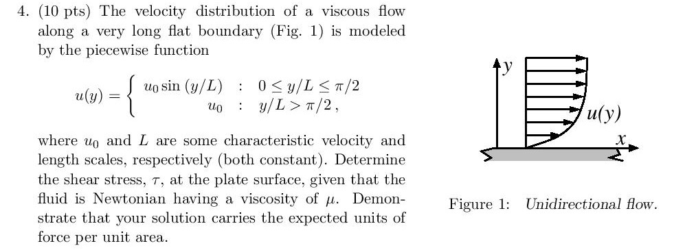 4. (10 pts) The velocity distribution of a viscous flow along a very long flat boundary (Fig. 1) is modeled by the piecewise function (in (u/L) 0/L/2 uly) where uo and L are some characteristic velocity and length scales, respectively (both constant). Determine the shear stress, t, at the plate surface, given that the fluid is Newtonian having a viscosity of µ. Demon- Figure 1 Unidirectional flow force per unit area.
