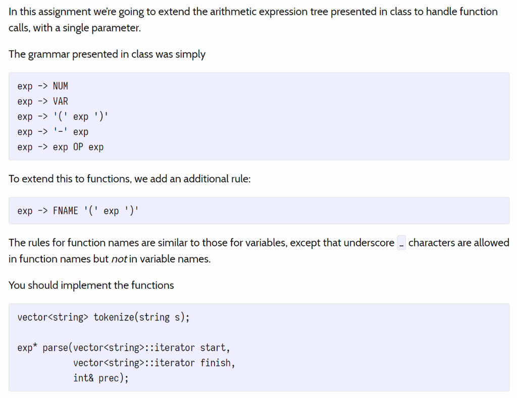 In this assignment were going to extend the arithmetic expression tree presented in class to handle function calls, with a single parameter. The grammar presented in class was simply exp -NUM expVAR exp-> ( exp ) expexp expexp 0P exp To extend this to functions, we add an additional rule exp -FNAME exp) The rules for function names are similar to those for variables, except that underscore - characters are allowed in function names but not in variable names. You should implement the functions vector<string tokenize(string s); exp* parse(vector<string>::iterator start, vector string>::iterator finish, int& prec);