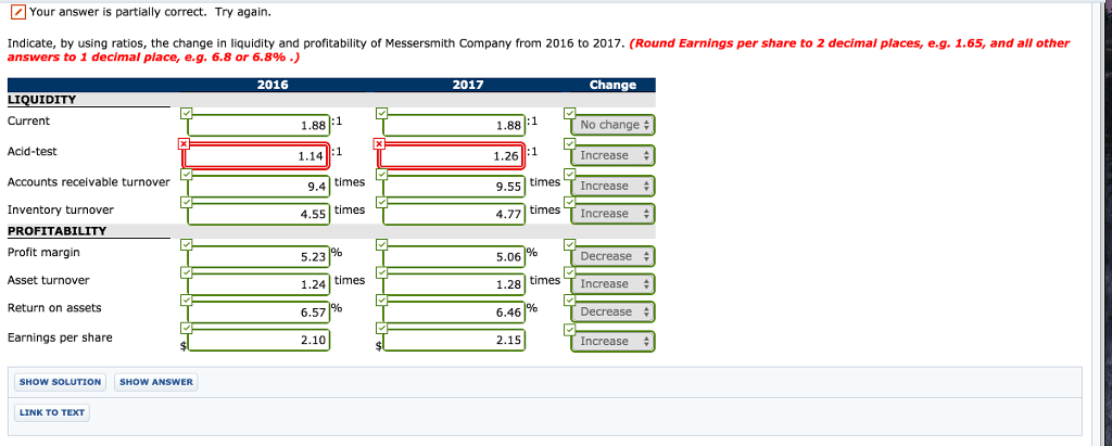 Your answer is partially correct. Try again. Indicate, by using ratios, the change in liquidity and profitability of Messersmith Company from 2016 to 2017. (Round Earnings per share to 2 decimal places, e.g. 1.65, and all other answers to 1 decimal place, eg. 6.8 or 6.8% .) 2016 2017 Change LIQUIDITY 1.88:1 1.26 1 9.55 4.77 times Current 1.88:1 No change # Acid-test Accounts receivable turnover Inventory turnover PROFITABILITY Profit margin Asset turnover Return on assets Earnings per share Increase times T Increase times T Increase 1.14 9.4 times 4.55 times Decrease 5.23 1.24 time.s 6.57 2.10 5.06 128 timesIncrease 6.46 Decrease $ 2.15 Increase SHOW SOLUTIONSHOW ANSWER LINK TO TEXT