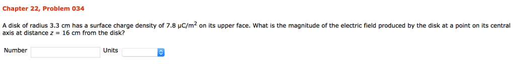Chapter 22, Problem 034 A disk of radius 3.3 cm has a surface charge density of 7.8 µ? axis at distance z- 16 cm from the disk? 2 on its upper face what is the magnitude of the electric ed produced b. th is at a point t entral Number Units