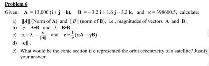 Problem 6 Given: A 13,000 (i+j+k), B3.2i+ 1.6 j- 3.2 k, and K-398600.5, calculate: IAll (Norm of A) and IlBll (norm of B), .e., magnitudes of vectors A and B b) a) ?=A+B and ,-B-B IAII d) lell e) What would be the conic section if e represented the orbit eccentricity of a satellite? Justify your answer.