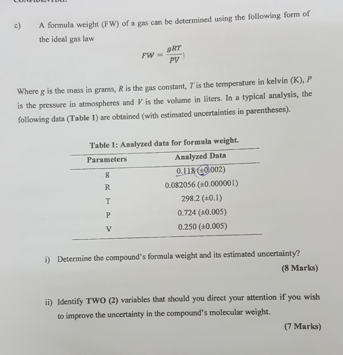 c) A formula weight (FW) of a gas can be determined using the following form of the ideal gas law gRT PV Where g is the mass in grams, R is the gas constant, T is the temperature in kelvin (K), P is the pressure in atmospheres and V is the volume in liters. In a typical analysis, the following data (Table 1) are obtained (with estimated uncertainties in parentheses). Table 1: Analyzed data for formula weight. Analyzed Data 0118(0002) 0.082056 (±0.000001) 298.2 (±0.1) 0.724 (±0.005) 0.250 (±0.005) Parameters R. i) Determine the compounds formula weight and its estimated uncertainty? (8 Marks) i) Identify Two (2) variables that should you direct your attention if you wish to improve the uncertainty in the compounds molecular weight. (7 Marks)