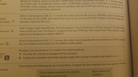 Brodrick Company expects to produce ixtobi units tor Ihe year enaing beeember 31. A flexible u for 20,000 units of production reflects sales of $400.000; variable costs of $80,000; and fixed $150,000. If the company instead expects to produce and sell 26.,000 units for the year, calculate he es pected level of income from operations udgot Refer to information in Qs 21-3. Assume that actual sales for the year are $480,000, actual variable os for the year are SI 12 000 and actual fixed costs for the year are si 45,000, prepare a flexible budget udget ce report P1 formance report for the year BatCo makes metal baseball bats, Each hat requires 1 kg of aluminum at S18 per kg and 025 direct hr appear on a standard cost card for BatCo? Refer to information in QS 21-5. Assume the actual cost to manufacture one metal bat was S40 Comple ost card C1 hours at $20 per hour. Overhesd is assigned at the rate of $40 per direct labor hour. What umovets wod ces C2the cost variance and classify it as favorable or unfavorable Managers use managemenr by exception for control purposes 1. Describe the concept of management by exception. 2. Explaim how standard costs help managers apply this concepe to monitor and costrol t by casis Tercer reports the following on one of its products Compute the direct materials price and quaniy vrinces iances Direct materials standard (4 lbs.$2/b).. Actual Girect materials used $3 per fieished unit 300,000 lbs