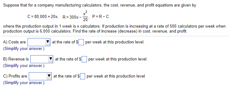 Suppose that for a company manufacturing calculators, the cost, revenue, and profit equations are given by x2 20 C 80,000+20x, R-300x- where the production output in 1 week is x calculators. If production is increasing at a rate of 500 calculators per week when production output is 6,000 calculators. Find the rate of increase (decrease) in cost, revenue, and profit. A) Costs are (Simplify your answer.) B) Revenue is (Simplify your answer.) C) Profits are Simplify your answer.) ?| at the rate of per week at this production level. at the rate of S? per week at this production level ?| at the rate of SLI per week at this production level.