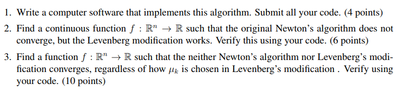 I. Write a computer sotware that inplements this algorithm. Submit all your code. (4 points) 2. Find a continuous function f : R R such that the original Newtons algorithm does not converge, but the Levenberg modification works. Verify this using your code. (6 points) 3. Find a function f : Rn ? R such that the neither Newtons algorithm nor Levenbergs modi- fication converges, regardless of how Hk is chosen in Levenbergs modification . Verify using your code. (10 points)