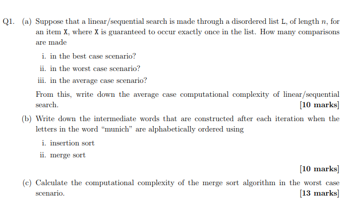 Q1. (a) Suppose that a linear/sequential search is made through a disordered list L, of length n, for an item X, where X is guaranteed to occur exactly once in the list. How many comparisons are made i. in the best case scenario? ii. in the worst case scenario? iii in the average case scenario? From this, write down the average case computational complexity of linear/sequential search 10 marks (b) Write down the intermediate words that are constructed after each iteration when the letters in the word munich are alphabetically ordered using i. insertion sort 11. merge sort [10 marks c) Calculate the computational complexity of the merge sort algorithm in the worst case 13 marks scenario