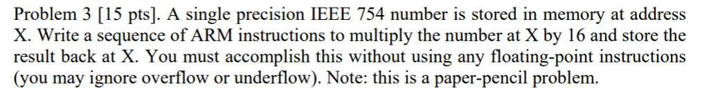 Problem 3 [15 pts]. A single precision IEEE 754 number is stored in memory at address X. Write a sequence of ARM instructions to multiply the number at X by 16 and store the result back at X. You must accomplish this without using any floating-point instructions (you may ignore overflow or underflow). Note: this is a paper-pencil problem.