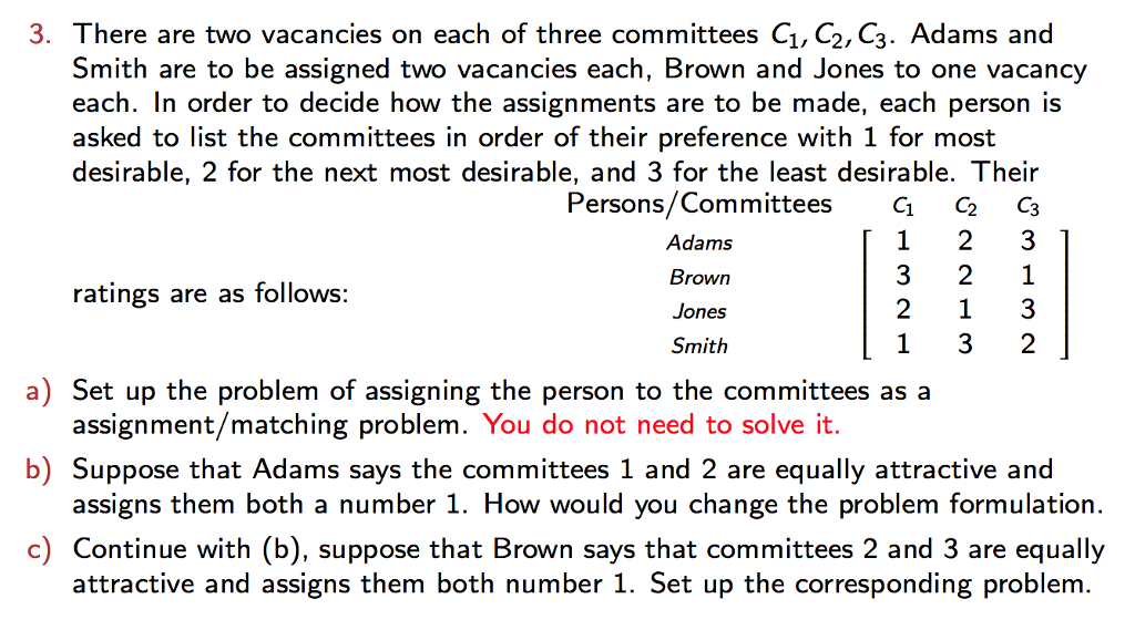 3. There are two vacancies on each of three committees Ci, C2, C3. Adams and Smith are to be assigned two vacancies each, Brown and Jones to one vacancy each. In order to decide how the assignments are to be made, each person is asked to list the committees in order of their preference with 1 for most desirable, 2 for the next most desirable, and 3 for the least desirable. Their Persons/Committees C2C3 Adams Brown Jones Smith 3 2 1 ratings are as follows: a) Set up the problem of assigning the person to the committees as a b) Suppose that Adams says the committees 1 and 2 are equally attractive and c) Continue with (b), suppose that Brown says that committees 2 and 3 are equally assignment/matching problem. You do not need to solve it. assigns them both a number 1. How would you change the problem formulation attractive and assigns them both number 1. Set up the corresponding problem