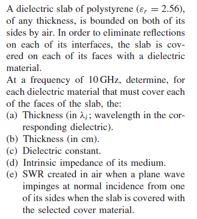 A dielectric slab of polystyrene (er 2.56), of any thickness, is bounded on both of its sides by air. in order to eliminate reflections on each of its interfaces, the slab is cov- ered on each of its faces with a dielectric material at a frequency of 10 ghz, determine, for each dielectric material that must cover each of the faces of the slab, the: (a) thickness (in ?i; wavelength in the cor- responding dielectric). (b) thickness (in cm). (c) dielectric constant. d) intrinsic impedance of its medium. (e) swr created in air when a plane wave impinges at normal incidence from one of its sides when the slab is covered with the selected cover material.