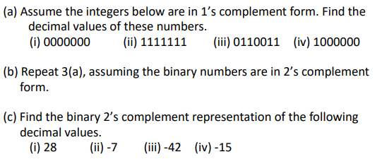 (a) Assume the integers below are in 1s complement form. Find the decimal values of these numbers. (i) 0000000(ii) 1111111(iii) 0110011 (iv) 1000000 (b) Repeat 3(a), assuming the binary numbers are in 2s complement form. decimal values. (i) 28 (ii)-7 i)-42 (iv)-15