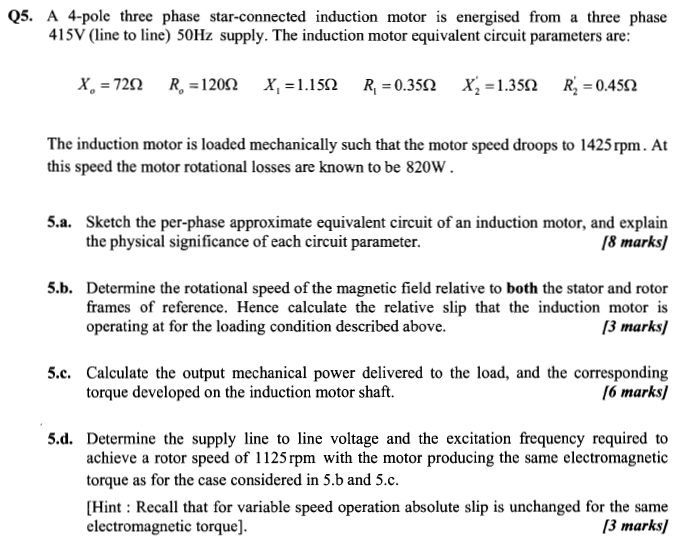 Q5. A 4-pole three phase star-connected induction motor is energised from a three phase 415V (line to line) 50Hz supply. The induction motor equivalent circuit parameters are: X. 720 Ro 1202 XI 1.150 RI 0.350 Xa -1.350 R -0.450 The induction motor is loaded mechanically such that the motor speed droops to 1425rpm. At this speed the motor rotational losses are known to be 820W 5.a. Sketch the per-phase approximate equivalent circuit of an induction motor, and explain the physical significance of each circuit parameter. /8 mar 5.b. Determine the rotational speed of the magnetic field relative to both the stator and rotor frames of reference. Hence calculate the relative slip that the induction motor is operating at for the loading condition described above. 3 marks 5.c. Calculate the output mechanical power delivered to the load, and the corresponding torque developed on the induction motor shaft. 16 mark 5 d. Determine the supply line to line voltage and the excitation frequency required to achieve a rotor speed of 1125 rpm with the motor producing the same electromagnetic torque as for the case considered in 5.b and 5.c. [Hint: Recall that for variable speed operation absolute slip is unchanged for the same electromagnetic torque]. 13 marks]