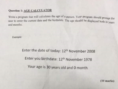 Question 1: AGE CALCULATOR Write a program that will calculates the age of a person. Your program should user to enter the current date and the birthdate. The age should be displayed both in years prompt the and months Example Enter the date of today: 12th November 2008 Enter you birthdate: 12th November 1978 Your age is 30 years old and 0 month (10 marks)