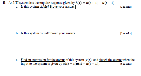 ?. An LTI system has the impulse response given by h (t) = u (t + 1)-u (t-1) a. Is this system stable? Prove your answer [2 marks] b. Is this system causal? Prove your answer. [2 marks] Find an expression for the output of this system, y(t), and sketch the output when the input to the system is given by x(t) = t[a(t)-u(t-1)] c. 6 marks]