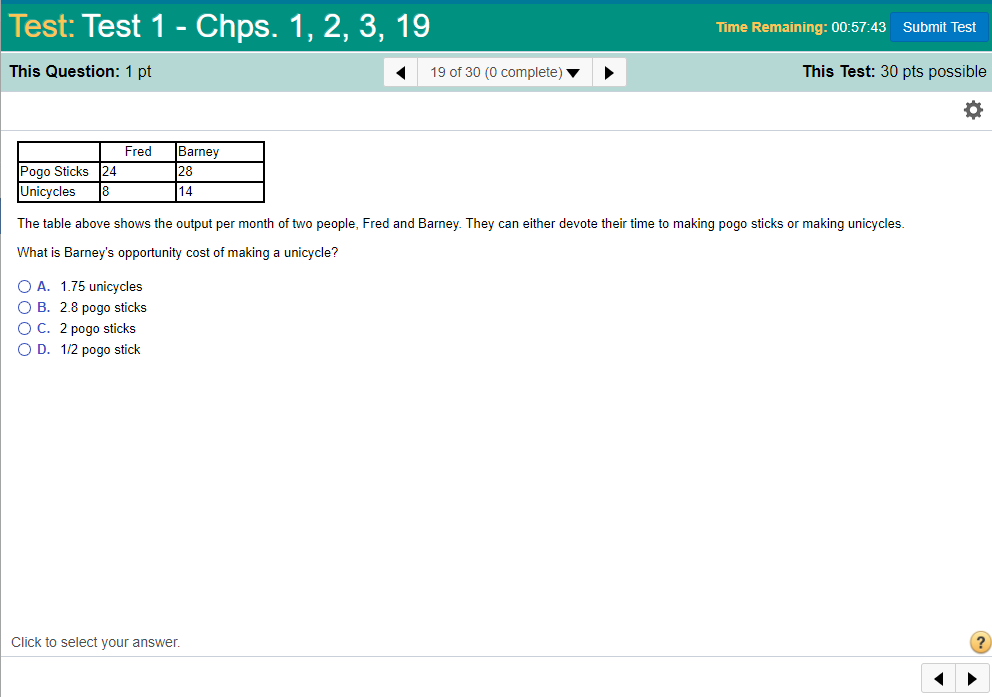 Test: Test 1Chps. 1, 2, 3, 19 Time Remaining: 00:57:43 Submit Test This Question: 1 pt 19 of 30 (0 complete) This Test: 30 pts possible FredBarney 28 14 Pogo Sticks 24 Unicycles 8 The table above shows the output per month of two people, Fred and Barney. They can either devote their time to making pogo sticks or making unicycles. What is Barneys opportunity cost of making a unicycle? O A. 1.75 unicycles O B. 2.8 pogo sticks OC. 2 pogo sticks D. 1/2 pogo stick Click to select your answer.