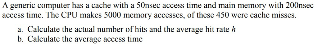 A generic computer has a cache with a 50nsec access time and main memory with 200nsec access time. The CPU makes 5000 memory accesses, of these 450 were cache misses. a. Calculate the actual number of hits and the average hit rate h b. Calculate the average access time
