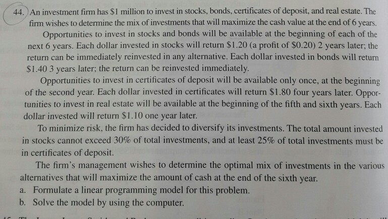 44. An investment firm has $1 million to invest in stocks, bonds, certificates of deposit, and real estate. The firm wishes to determine the mix of investments that will maximize the cash value at the end of 6 years. Opportunities to invest in stocks and bonds will be available at the beginning of each of the next 6 years. Each dollar invested in stocks will return $1.20 (a profit of $0.20) 2 years later; the return can be immediately reinvested in any alternative. Each dollar invested in bonds will return S1.40 3 years later: the return can 

<div class=