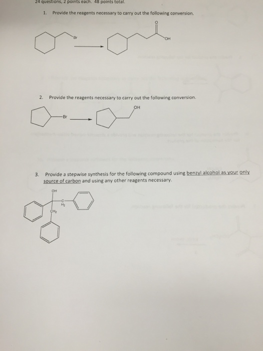 24 questions, 2 points each. 48 points total 1. Provide the reagents necessary to carry out the following conversion. 2. Provide the reagents necessary to carry out the following conversion. Provide a stepwise synthesis for the following compound using benzylalcohol as your only source of carbon and using any other reagents necessary 3. H2