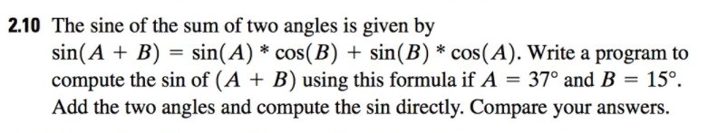 2.10 The sine of the sum of two angles is given by sin (A + B) sin(A) * cos(B) + sin (B) * cos (A). Write a program to compute the sin of (A + B) using this formula if A = 370 and B = 15°. Add the two angles and compute the sin directly. Compare your answers.