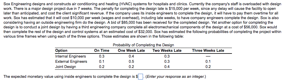 Sox engineering designs and constructs air conditioning and heating (hvac) systems for hospitals and clinics. currently the companys staff is overloaded with design work. there is a major design project due in 7 weeks. the penalty for completing the design late is $15,000 per week, since any delay will cause the facility to open later than anticipated, and cost the client significant revenue. if the company uses its inside engineers to complete the design, it will have to pay them overtime for all work. sox has estimated that it will cost $10,000 per week (wages and overhead), including late weeks, to have company engineers complete the design. sox is also considering having an outside engineering firm do the design. a bid of s85,000 has been received for the completed design. yet another option for completing the design is to conduct a joint design by having a third engineering company complete all electromechanical components of the design at a cost of $56,000. sox would then complete the rest of the design and control systems at an estimated cost of $32,000. sox has estimated the following probabilities of completing the project within various time frames when using each of the three options. those estimates are shown in the following table probability of completing the design option internal engineers external engineers joint design on time 0.3 0.1 0.2 one week late 0.4 0.5 0.2 two weeks late 0.3 0.3 0.4 three weeks late 0.2 the expected monetary value using inside engineers to complete the design is (enter your response as an integer.)