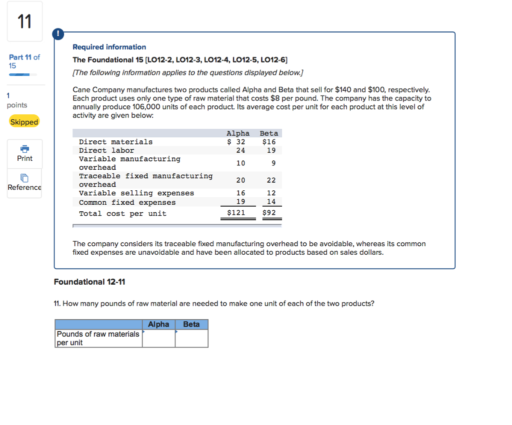 Required information the foundational 15 [lo12-2, l012-3, lo12-4, lo12-5, lo12-6] the following information applies to the questions displayed below] part 11 of 15 cane company manufactures two products called alpha and beta that sell for $140 and $100, respectively each product uses only one type of raw material that costs $8 per pound. the company has the capacity to annually produce 106,000 units of each product. its average cost per unit for each product at this level of activity are given below: points skippe alpha beta 32 $16 19 direct materials direct labor variable manufacturing overhead traceable fixed manufacturing overhead variable selling expenses common fixed expenses total cost per unit 24 print 10 20 16 19 $121 reference 12 14 $92 the company considers its traceable fixed manufacturing overhead to be avoidable, whereas its common fixed expenses are unavoidable and have been allocated to products based on sales dollars. foundational 12-11 11. how many pounds of raw material are needed to make one unit of each of the two products? alpha beta pounds of raw materials r unit