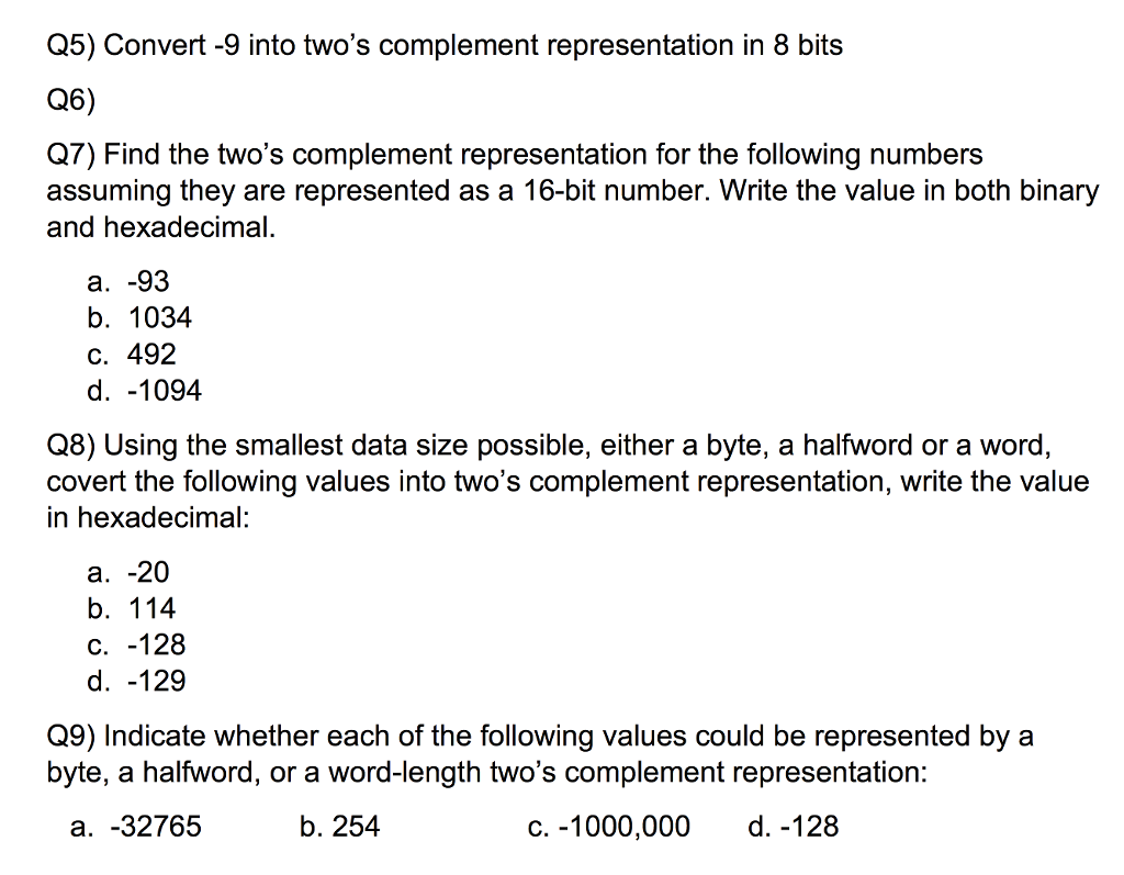 Q5) Convert -9 into twos complement representation in 8 bits Q6) Q7) Find the twos complement representation for the following numbers assuming they are represented as a 16-bit number. Write the value in both binary and hexadecimal a. -93 b. 1034 C. 492 d. -1094 Q8) Using the smallest data size possible, either a byte, a halfword or a word, covert the following values into twos complement representation, write the value in hexadecimal: a. -20 b. 114 C.-128 d. -129 Q9) Indicate whether each of the following values could be represented by a byte, a halfword, or a word-length twos complement representation: a. -32765 b. 254 c. -1000,000 d. -128