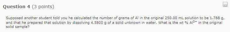 Question 4 (3 points) Supposed another student told you he calculated the number of grams of Al in the original 250.00 mL solution to be 1.788 g and that he prepared that solution by dissolving 4.5800 g of a solid unknown in water, what is the wt % Al3+ in the original solid sample?