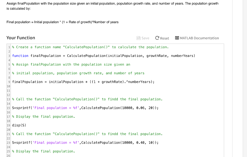 Assign finalPopulation with the population size given an initial population, population growth rate, and number of years. The population growth is calculated by: Final population = Initial population* (1 + Rate of growth)Number of years Your Function B Save C Reset I a MATLAB Documentation 1 % Create a function name CalculatePopulation (O to calculate the population. 3 function final Population = CalculatePopulation (initialPopulation, growthRate, numberYears ) 5 % Assign final Population with the population size given an 7 % initial population, population growth rate , and number of years 9 finalPopulation = initiatPopulation * ((1 + growthRate).numberYears); 10 11 12 13 % Call the function calculatePopulation() to findd the final population. 14 15 S=sprintf(Final population = f , CalculatePopulation (10000, 0.06, 20) ); 16 17% Display the final population. 18 19 disp (S) 21 % Call the function calculatePopulation() to findd the final population. 23 S=sprintf(Final population = f , CalculatePopulation (10000, 0.40, 10)); 25 % Display the final population.