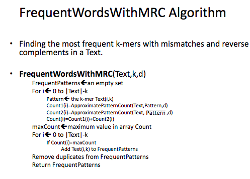 FrequentWordsWithMRC Algorithm Finding the most frequent k-mers with mismatches and reverse complements in a Text. FrequentWordsWithMRC(Text,k,d) FrequentPatterns ean empty set For i 0 to |Text|-k Patterne the k-mer Text(i,k) Count1(i)-ApproximatePatternCount(Text,Pattern,d) Count2(i) ApproximatePatternCount(Text, Pattern,d) Count )-Count1)+Count2(i) maxCount maximum value in array Count For i 0 to |Text|-k If Count(i)=maxCount Add Text(i,k) to FrequentPatterns Remove duplicates from FrequentPattern:s Return FrequentPatterns