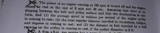 6. The power of an engine running at 125 rpm is turned off and the engine mes to reet at the end of 2 min and 40 scc. Assuming that there is no alipping between the belt and pulley surface and that the deceleration is uni- form, find (1) the average speed in radians per second of the engine pulley in coming to reat; (2) the total angular distance traveled in revolutione, radiane, and degrees in coming to rest; and (3) the distance in feet traveled by a belt on the pulley in coming to rest, if the pulley diameter is 3 ft. . A 6-inxis