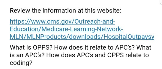 Review the information at this website: https://www.cms.gov/Outreach-and- Education/Medicare-Learning-Network- MLN/MLNProducts/downloads/HospitalOutpaysy What is OPPS? How does it relate to APCs? What is an APCs? How does APCs and OPPS relate to coding?