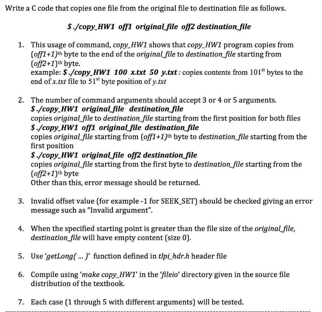 Write a C code that copies one file from the original file to destination file as follows. $./copy HW1 off1 originalfile off2 destination file 1. This usage of command, copy HW1 shows that copy HW1 program copies from (off1+1)th byte to the end of the originalfile to destination file starting from (off2+1)th byte. example: $./copy HW1 100 x.txt 50 y.txt: copies contents from 101s bytes to the end of x.txt file to 515t byte position of y.txt 2. The number of command arguments should accept 3 or 4 or 5 arguments $./copy HW1 originalfile destinationfile copies originalfile to destination file starting from the first position for both files $./copy HW1 off1 originalfile destination file copies original file starting from (off1 +1)th byte to destination file starting from the first position $./copy HW1 original file off2 destination file copies original file starting from the first byte to destination file starting from the (off2+1)th byte er than this, error message should be returned 3. Invalid offset value (for example -1 for SEEK_SET) should be checked giving an error message such as “Invalid argument 4. When the specified starting point is greater than the file size of the originalfile, destination file will have empty content (size 0) Use getLonq(... ) function defined in tlpi hdr.h header file Compile using make copy HW1 in the fileio directory given in the source file 5. 6. distribution of the textbook. 7. Each case (1 through 5 with different arguments) will be tested.