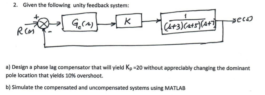 2. Given the following unity feedback system: a) Design a phase lag compensator that will yield Kp 20 without appreciably changing the dominant pole location that yields 10% overshoot. b) Simulate the compensated and uncompensated systems using MATLAB