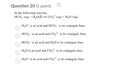 Question 20 (1 point) In the following reaction, HCO, (aq) + H2O1)-co,2 (aq) + Hy。(aq) 3 is its conjugate base HCO, is an acid and CO, s its conjugate base. HCO3 is an acid and H20 is its conjugate base. H20 is an acid and CO is its conjugate base. H30t is an acid and COis its conjugate base.