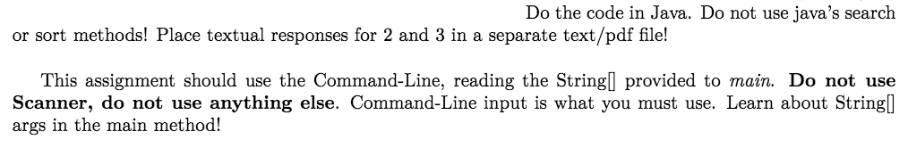 Do the code in Java. Do not use javas search or sort methods! Place textual responses for 2 and 3 in a separate text/pdf file! This assignment should use the Command-Line, reading the Stringl provided to main. Do not use Scanner, do not use anything else. Command-Line input is what you must use. Learn about String args in the main method!