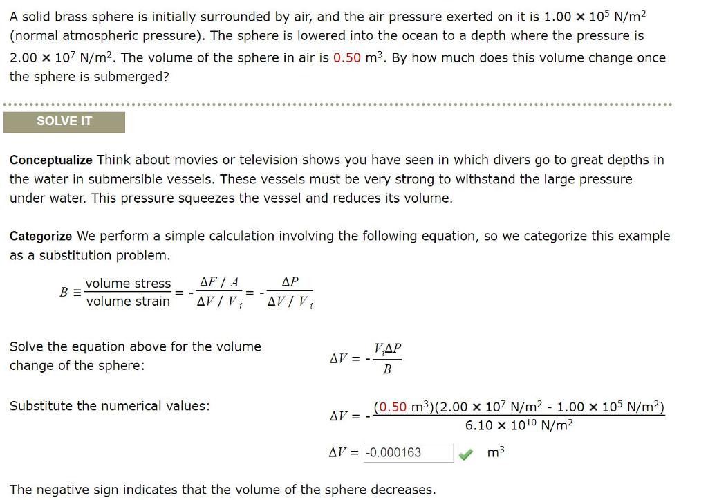 A solid brass sphere is initially surrounded by air, and the air pressure exerted on it is 1.00 x 105 n/m2 (normal atmospheric pressure). the sphere is lowered into the ocean to a depth where the pressure is 2.00 x 107 n/m2. the volume of the sphere in air is 0.50 m3. by how much does this volume change once the sphere is submerged? solve it conceptualize think about movies or television shows you have seen in which divers go to great depths in the water in submersible vessels. these vessels must be very strong to withstand the large pressure under water. this pressure squeezes the vessel and reduces its volume. categorize we perform a simple calculation involving the following equation, so we categorize this example as a substitution problem af/ a d r/r, volume stress b ?? volume strain d?/r, solve the equation above for the volume change of the sphere: vap substitute the numerical values: (0.50 m3)(2.00 x 107 n/m2. 1.00 × 105 n/m2) 6.10 x 1010 n/m2 d?--0.000163 the negative sign indicates that the volume of the sphere decreases.