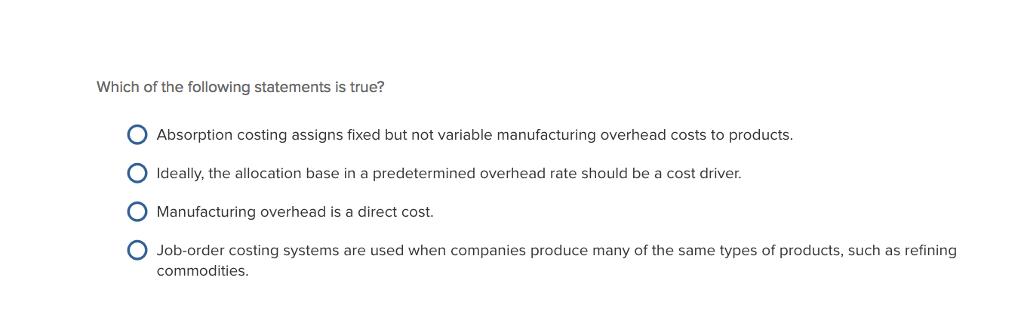 Which of the following statements is true? Absorption costing assigns fixed but not variable manufacturing overhead costs to products. Ideally, the allocation base in a predetermined overhead rate should be a cost driver. O Manufacturing overhead is a direct cost. O Job-order costing systems are used when companies produce many of the same types of products, such as refining commodities