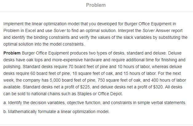 Problem Implement the linear optimization model that you developed for Burger Office Equipment in Problem in Excel and use Solver to find an optimal solution. Interpret the Solver Answer report and identify the binding constraints and verify the values of the slack variables by substituting the optimal solution into the model constraints Problem Burger Office Equipment produces two types of desks, standard and deluxe. Deluxe desks have oak tops and more-expensive hardware and require additional time for finishing and polishing. Standard desks require 70 board feet of pine and 10 hours of labor, whereas deluxe desks require 60 board feet of pine, 18 square feet of oak, and 15 hours of labor. For the next week, the company has 5,000 board feet of pine, 750 square feet of oak, and 400 hours of labor available. Standard desks net a profit of $225, and deluxe desks net a profit of $320. All desks can be sold to national chains such as Staples or Office Depot. a. Identify the decision variables, objective function, and constraints in simple verbal statements b. Mathematically formulate a linear optimization model.