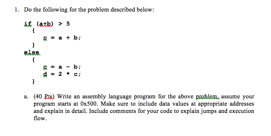 1. Do the following for the problem described below: -a else, d=2*c; a. (40 Pts) Write an assembly language program for the above problem assume your program starts at 0x500. Make sure to include data values at appropriate addresses and explain in detail. Include comments for your code to explain jumps and execution flow