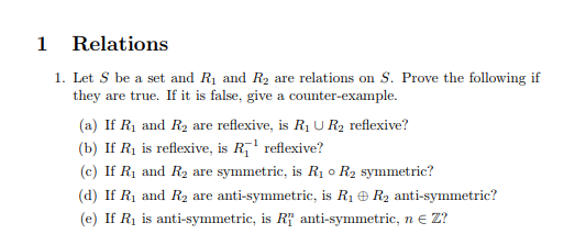 1 Relations 1. Let S be a set and Ri and R2 are relations on S. Prove the following if they are true. If it is false, give a counter-example. a) If R1 and R2 are reflexive, is Ri U R2 reflexive? (b) If R is reflexive, is R reflexive? (c) If Ri and R2 are symmetric, is Ri o R2 symmetric d) If R1 and R2 are anti-symmetric, is R1 R2 anti-symmetric? (e) If Ri is anti-symmetric, is RT anti-symmetric, n e Z?